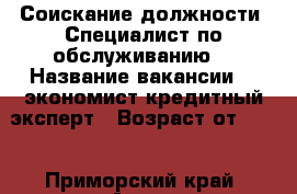 Соискание должности “Специалист по обслуживанию“ › Название вакансии ­  экономист,кредитный эксперт › Возраст от ­ 39 - Приморский край, Артем г. Работа » Вакансии   